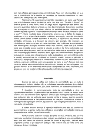 com mais eficácia, por regulamentos administrativos. Aqui, nem o bem jurídico em si, e
nem a possibilidade de a conduta ser causadora de desordem (inexistente no caso)
justifica uma proteção por uma norma penal.
            Assim como há exageros em um sentido, há exageros em outro. Luigi Ferrajoli
que tanta influência exerce na doutrina pátria com sua obra "Derecho Y Razon", ao
analisar quando e como proibir, critica o Código Rocco, alegando que este elenca uma
excessiva quantidade de bens jurídicos por meio da criminalização de inúmeras condutas,
para em seguida concluir que "nosso princípio de lesividade permite considerar ‘bens’
somente aqueles cuja lesão se concretiza em um ataque lesivo a outras pessoas de carne
e osso" (11). Como resultado deste entendimento, teríamos que o tráfico de drogas, o
estelionato, o furto, a apropriação indébita, o peculato, a corrupção, os crimes do colarinho
branco (crimes contra a ordem econômica e tributária), a organização de pessoas para
atividades criminosas, e a lavagem de dinheiro, por exemplo, não merecem ser
criminalizados. Idéias como esta em nada contribuem para o combate à criminalidade e
nem mesmo para a evolução do Direito Penal. Pelo contrário, fazem com que a norma
penal seja invocada apenas quando a situação já está de tal forma deteriorada, que
mesmo sua aplicação pouco efeito terá em seus fins preventivos e repressivos. Isto sem
falar na consagração definitiva do Direito Penal, agora sim, como instrumento de opressão
exclusiva dos pobres, pois estes praticam o roubo (subtração de bem com violência contra
a pessoa), enquanto que os criminosos do colarinho branco, praticam o peculato, a
corrupção, a apropriação indébita e os crimes contra a ordem tributária e econômica, sem,
portanto, exercerem violência contra uma pessoa "de carne e osso", fazendo tudo isso
diante da tela de seus moderníssimos computadores, enfiados em ternos ingleses, com
gravatas italianas e nos ambientes climatizados e acarpetados de onde, certamente, dão
graças aos céus por receberem tão valioso auxílio doutrinário na área penal.




                                        Conclusão

           Quando se está às voltas com índices de criminalidade que há muito já
ultrapassaram o limite do tolerável, não se pode ignorar exemplos vitoriosos de combate à
criminalidade.O exemplo americano, pois, deve, no mínimo, ser levado em consideração.

          A desordem é, comprovadamente, fonte de criminalidade e deve ser
rigorosamente combatida. O pensamento que se convencionou chamar de "Direito Penal
Mínimo" peca ao considerar como dignos de proteção pela norma penal apenas condutas
que configurem atos de violência grave exercida contra a pessoa, atuando, portanto,
apenas repressivamente, e não preventivamente em relação à criminalidade violenta. A
norma penal deve proteger, também, aqueles bens cuja violação gera desordem, medo e,
mais tarde, criminalidade.

          A broken windows theory e a "operação tolerância zero" são, ao contrário do
que normalmente se pensa, muito mais políticas de prevenção à criminalidade violenta, do
que propriamente política criminal de repressão.

            Nenhum direito pode ser exercido de forma absoluta. Portanto, não se deve
hipertrofiar os direitos individuais em claro prejuízo aos direitos de uma comunidade de
levar uma vida dentro de mínimos padrões de ordem e segurança, padrões estes
largamente aceitos e que reclamam proteção, não podendo isto ser visto como uma
ofensa aos direitos individuais.
 