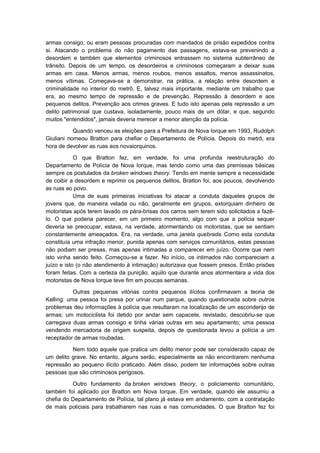 armas consigo, ou eram pessoas procuradas com mandados de prisão expedidos contra
si. Atacando o problema do não pagamento das passagens, estava-se prevenindo a
desordem e também que elementos criminosos entrassem no sistema subterrâneo de
trânsito. Depois de um tempo, os desordeiros e criminosos começaram a deixar suas
armas em casa. Menos armas, menos roubos, menos assaltos, menos assassinatos,
menos vítimas. Começava-se a demonstrar, na prática, a relação entre desordem e
criminalidade no interior do metrô. E, talvez mais importante, mediante um trabalho que
era, ao mesmo tempo de repressão e de prevenção. Repressão à desordem e aos
pequenos delitos. Prevenção aos crimes graves. E tudo isto apenas pela repressão a um
delito patrimonial que custava, isoladamente, pouco mais de um dólar, e que, segundo
muitos "entendidos", jamais deveria merecer a menor atenção da polícia.

           Quando venceu as eleições para a Prefeitura de Nova Iorque em 1993, Rudolph
Giuliani nomeou Bratton para chefiar o Departamento de Polícia. Depois do metrô, era
hora de devolver as ruas aos novaiorquinos.

            O que Bratton fez, em verdade, foi uma profunda reestruturação do
Departamento de Polícia de Nova Iorque, mas tendo como uma das premissas básicas
sempre os postulados da broken windows theory. Tendo em mente sempre a necessidade
de coibir a desordem e reprimir os pequenos delitos, Bratton foi, aos poucos, devolvendo
as ruas ao povo.
            Uma de suas primeiras iniciativas foi atacar a conduta daqueles grupos de
jovens que, de maneira velada ou não, geralmente em grupos, extorquiam dinheiro de
motoristas após terem lavado os pára-brisas dos carros sem terem sido solicitados a fazê-
lo. O que poderia parecer, em um primeiro momento, algo com que a polícia sequer
deveria se preocupar, estava, na verdade, atormentando os motoristas, que se sentiam
constantemente ameaçados. Era, na verdade, uma janela quebrada. Como esta conduta
constituía uma infração menor, punida apenas com serviços comunitários, estas pessoas
não podiam ser presas, mas apenas intimadas a comparecer em juízo. Ocorre que nem
isto vinha sendo feito. Começou-se a fazer. No início, os intimados não compareciam a
juízo e isto (o não atendimento à intimação) autorizava que fossem presos. Então prisões
foram feitas. Com a certeza da punição, aquilo que durante anos atormentara a vida dos
motoristas de Nova Iorque teve fim em poucas semanas.

           Outras pequenas vitórias contra pequenos ilícitos confirmavam a teoria de
Kelling: uma pessoa foi presa por urinar num parque, quando questionada sobre outros
problemas deu informações à polícia que resultaram na localização de um esconderijo de
armas; um motociclista foi detido por andar sem capacete, revistado, descobriu-se que
carregava duas armas consigo e tinha várias outras em seu apartamento; uma pessoa
vendendo mercadoria de origem suspeita, depois de questionada levou a polícia a um
receptador de armas roubadas.

          Nem todo aquele que pratica um delito menor pode ser considerado capaz de
um delito grave. No entanto, alguns serão, especialmente se não encontrarem nenhuma
repressão ao pequeno ilícito praticado. Além disso, podem ter informações sobre outras
pessoas que são criminosos perigosos.

          Outro fundamento da broken windows theory, o policiamento comunitário,
também foi aplicado por Bratton em Nova Iorque. Em verdade, quando ele assumiu a
chefia do Departamento de Polícia, tal plano já estava em andamento, com a contratação
de mais policiais para trabalharem nas ruas e nas comunidades. O que Bratton fez foi
 