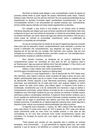 Nos EUA um Estado pode delegar a uma municipalidade o poder de regular as
condutas nestas áreas ou pode regular ele próprio inteiramente estas áreas. Todavia,
Kelling e Coles informam que isto não tem sido fácil. Há uma razoável possibilidade de que
regulamentos ou decretos municipais sejam considerados inconstitucionais, e que as
municipalidades venham a ser processadas por aquelas pessoas que, eventualmente,
tenham sofrido alguma restrição com base nestes regulamentos ou decretos.

            Em verdade, o que ocorre é uma tensão ou um choque entre os direitos
individuais daqueles que alegam que suas condutas supostamente desordeiras nada mais
configuram do que o seu mero direito de expressão, e o direito da comunidade, para a qual
os direitos individuais, por vezes, devem dar lugar aos valores comunitários, a fim de que a
ordem possa ser mantida na comunidade, impedindo-se, assim, a proliferação da
desordem e a ascensão da criminalidade.

          Os que se contrapunham ao direito de se reprimir legalmente algumas condutas
tidas como atos de desordem, tinham, fundamentalmente, duas restrições: a primeira era
quanto à tipificação dos comportamentos, que alegavam ser vaga e imprecisa; e a
segunda era de que tais leis, em verdade, não reprimiam uma conduta, mas sim uma
condição (ou um status); a condição de pobre, sem-teto, viciado, etc. Tais restrições foram,
eventualmente, levadas ao Judiciário americano.

            Num primeiro momento, as tentativas de se reprimir legalmente tais
comportamentos podem ser resumidas em dois tipos de leis: as "vagrancy laws" e
as "loitering laws", algo que pode ser definido como "leis anti-vadiagem" e "leis contra o ato
de perambular, demorar-se em um local, vagar sem destino".
            Kelling e Coles referem dois casos fundamentais nos quais a Suprema Corte
dos EUA julgou inconstitucional as "vagrancy e loitering laws".
            O primeiro é o caso Papachristow v. City of Jacksonville, de 1972. Neste caso,
oito indivíduos, entre negros e brancos, foram acusados de vagar a esmo, de carro, sem
destino, perambulando pelas ruas de um bairro. Foram condenados por violarem uma lei
de Jakcsonville, Florida, segundo a qual "elementos perniciosos, vagabundos, pessoas
licenciosas, que perambulam de um lugar para outro, sem qualquer objetivo ou motivo
legal, devem ser tidas como vadios, para efeitos legais". A Suprema Corte anulou a
condenação, considerando que a lei de Jacksonville era imprecisa e vaga ao tipificar o
comportamento incriminado, porque falhava na função de dar a uma pessoa de mediana
inteligência uma informação razoável de que sua conduta era proibida e também porque
estimulava prisões e condenações arbitrárias. A Suprema Corte também enfatizou que a
lei em questão era inadmissível porque tornava criminosas condutas inocentes, tais como
o simples ato de vagar ou perambular sem destino, que tinha sido, inclusive, parte da
tradição americana. O resultado de um diploma legal tão impreciso seria, ainda segundo a
Suprema Corte, colocar uma excessiva discricionariedade nas mãos da polícia.
            O segundo caso é Kolender v. Lawson, de 1983. Lawson tinha sido detido ou
preso pela polícia 15 vezes entre março de 1975 e janeiro de 1977, cada uma dessas
vezes caminhando tarde da noite numa rua isolada próximo a uma área de alta
criminalidade ou em uma área comercial onde muitos arrombamentos haviam sido
cometidos. Foi acusado de acordo com uma seção da Lei Penal da Califórnia, que
estabelecia:

          "Toda pessoa que comete um dos seguintes atos é culpada de conduta
desordeira, uma contravenção:.. . e) que perambula ou vagueia pelas ruas, sem razão
aparente, e que se recusa a se identificar ou a prestar contas de sua conduta, quando
 