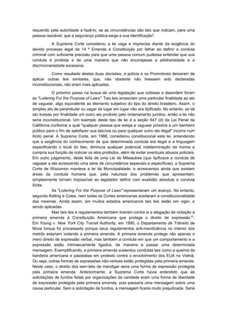 requerido pela autoridade a fazê-lo, se as circunstâncias são tais que indicam, para uma
pessoa razoável, que a segurança pública exige a sua identificação".

           A Suprema Corte considerou a lei vaga e imprecisa diante da exigência do
devido processo legal da 14 ª Emenda à Constituição por falhar ao definir a conduta
criminal com suficiente precisão para que uma pessoa comum pudesse entender que sua
conduta é proibida e de uma maneira que não encorajasse a arbitrariedade e a
discricionariedade excessiva.

           Como resultado destas duas decisões, a polícia e os Promotores deixaram de
aplicar outras leis similares, que, não obstante não tivessem sido declaradas
inconstitucionais, não eram mais aplicadas.

            O próximo passo na busca de uma legislação que coibisse a desordem foram
as "Loitering For the Purpose of Laws". Tais leis acresciam uma particular finalidade ao ato
de vaguear, algo equivalente ao elemento subjetivo do tipo do direito brasileiro. Assim, o
simples ato de perambular ou vagar de lugar em lugar não era tipificado. No entanto, se tal
ato tivesse por finalidade um outro ato proibido pelo ordenamento jurídico, então a lei não
seria inconstitucional. Um exemplo deste tipo de lei é a seção 647 (d) da Lei Penal da
Califórnia conforme a qual "qualquer pessoa que esteja a vaguear próxima a um banheiro
público para o fim de satisfazer sua lascívia ou para qualquer outro ato ilegal" incorre num
ilícito penal. A Suprema Corte, em 1988, considerou constitucional esta lei, entendendo
que a exigência do conhecimento de que determinada conduta era ilegal e a linguagem
especificando o local do fato, diminuía qualquer potencial indeterminação da norma e
cumpria sua função de noticiar os atos proibidos, além de evitar eventuais abusos policiais.
Em outro julgamento, deste feita de uma Lei de Milwaukee (que tipificava a conduta de
vaguear a ela acrescendo uma série de circunstância especiais e específicas), a Suprema
Corte de Wisconsin manteve a lei da Municipalidade, e acrescentou ainda que existem
áreas da conduta humana que, pela natureza dos problemas que apresentam,
simplesmente tornam impossível ao legislador definir com exatidão absoluta a conduta
ilícita.
            As "Loitering For the Purpose of Laws" representaram um avanço. No entanto,
segundo Kelling e Coles, nem todas as Cortes americanas aceitaram a constitucionalidade
das mesmas. Ainda assim, em muitos estados americanos tais leis estão em vigor, e
sendo aplicadas.
            Mas tais leis e regulamentos também tiveram contra si a alegação de violação à
primeira emenda à Constituição Americana que protege o direito de expressão (5).
Em Young v. New York City Transit Authority, em 1990, o Departamento de Trânsito de
Nova Iorque foi processado porque seus regulamentos anti-mendicância no interior dos
metrôs estariam violando a primeira emenda. A primeira emenda protege não apenas o
mero direito de expressão verbal, mas também a conduta em que um comportamento e a
expressão estão intrinsecamente ligados, de maneira a passar uma determinada
mensagem. Exemplificando, a primeira emenda sustentou condutas tais como a queima da
bandeira americana e passeatas em protesto contra o envolvimento dos EUA no Vietnã.
Ou seja, outras formas de expressões não-verbais estão protegidas pela primeira emenda.
Neste caso, o direito dos sem-teto de mendigar seria uma forma de expressão protegida
pela primeira emenda. Anteriormente, a Suprema Corte havia entendido que as
solicitações de fundos feitas por organizações de caridade eram uma forma de liberdade
de expressão protegida pela primeira emenda, pois passaria uma mensagem sobre uma
causa particular. Sem a solicitação de fundos, a mensagem ficaria muito prejudicada. Seria
 