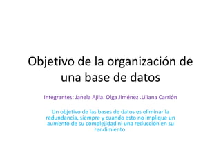 Objetivo de la organización de
una base de datos
Integrantes: Janela Ajila. Olga Jiménez .Liliana Carrión
Un objetivo de las bases de datos es eliminar la
redundancia, siempre y cuando esto no implique un
aumento de su complejidad ni una reducción en su
rendimiento.
 