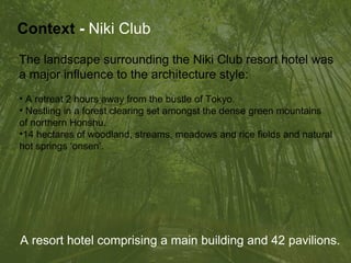 The landscape surrounding the Niki Club resort hotel was  a major influence to the architecture style: A retreat 2 hours away from the bustle of Tokyo. Nestling in a forest clearing set amongst the dense green mountains  of northern Honshu. 14 hectares of woodland, streams, meadows and rice fields and natural  hot springs ‘onsen’. Context   -  Niki Club A resort hotel comprising a main building and 42 pavilions. 