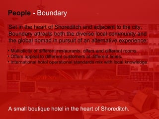 Multiplicity of different restaurants, offers and different rooms. Offers appeal to different customers at different times. International hotel operational standards mix with local knowledge. People   -  Boundary Set in the heart of Shoreditch and adjacent to the city,  Boundary attracts both the diverse local community and  the global nomad in pursuit of an alternative experience: A small boutique hotel in the heart of Shoreditch. 