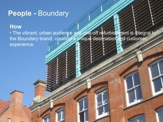 How   The vibrant, urban audience and one-off refurbishment is integral to  the Boundary brand, creating a unique destination and customer  experience. People   -  Boundary 