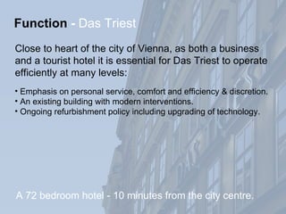 Emphasis on personal service, comfort and efficiency & discretion. An existing building with modern interventions. Ongoing refurbishment policy including upgrading of technology. Function   -  Das Triest Close to heart of the city of Vienna, as both a business  and a tourist hotel it is essential for Das Triest to operate  efficiently at many levels: A 72 bedroom hotel - 10 minutes from the city centre. 