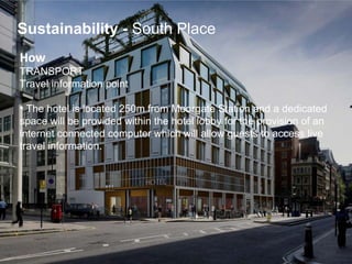 How   TRANSPORT Travel information point   The hotel is located 250m from Moorgate Station and a dedicated  space will be provided within the hotel lobby for the provision of an  internet connected computer which will allow guests to access live  travel information. Sustainability   -  South Place 