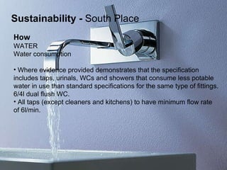 How   WATER Water consumption   Where evidence provided demonstrates that the specification  includes taps, urinals, WCs and showers that consume less potable  water in use than standard specifications for the same type of fittings. 6/4l dual flush WC. All taps (except cleaners and kitchens) to have minimum flow rate  of 6l/min. Sustainability   -  South Place 