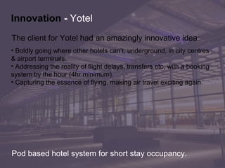 The client for Yotel had an amazingly innovative idea:  Boldly going where other hotels can’t; underground, in city centres  & airport terminals.  Addressing the reality of flight delays, transfers etc, with a booking  system by the hour (4hr minimum). Capturing the essence of flying, making air travel exciting again . Innovation   -  Yotel Pod based hotel system for short stay occupancy. 