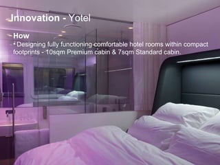 How   Designing fully functioning comfortable hotel rooms within compact  footprints - 10sqm Premium cabin & 7sqm Standard cabin. Innovation   -  Yotel 