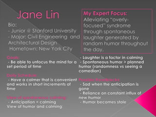 Jane Lin My Expert Focus: Alleviating “overly-focused” syndrome through spontaneous laughter generated by random humor throughout the day. Bio: - Junior @ Stanford University - Major: Civil Engineering  and Architectural Design ,[object Object],Goals: ,[object Object],Daily Schedule: - Have a calmer that is convenient and works in short increments of time View of spontaneous calming: - Anticipation = calming View of humor and calming:  - Laughter is a factor in calming - Spontaneous humor > planned humor (randomness vs seeing a comedian) Possible Roadblocks: - Sad when the anticipation is gone - Reliance on constant influx of new humor - Humor becomes stale 