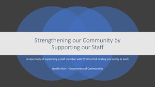 A case study of supporting a staff member with PTSD to find healing and safety at work
Janelle Mort – Department of Communities
Strengthening our Community by
Supporting our Staff
 