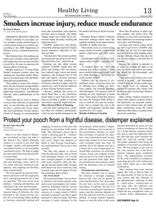 El Morro
Fort Buchanan
                                                             Healthy Living
                                                                      The Sentinel of the Caribbean
                                                                                                                                                                    13
                                                                                                                                                                January 2012



Smokers increase injury, reduce muscle endurance
By Chanel S. Weaver
U.S. Army Public Health Command            tissue that accumulates with repetitive     the smoker and those in his/her environ-         More than 80 percent of adult ciga-
                                           activities such as running,” she added.     ment.                                         rette smokers start before their 18th
   ABERDEEN PROVING GROUND                 “Higher injury risk is likely due to fac-      President Barack Obama’s National          birthday, so a key tool to preventing to-
-- Nearly one-third of active-duty ser-    tors that impair the body’s healing and     Prevention Strategy report states that        bacco addiction is to encourage smokers
vice members smoke, and that figure in-    repair processes.”                          cigarette smoking causes approximately        not to start, said Warrington.
creases among troops in a combat zone,        USAPHC studies have also demon-          443,000 U.S. deaths each year.                   For those who wish to reduce smok-
according to the 2008 Department of        strated that smoking negatively impacts        These deaths occur as a result of lung     ing, there is good news. USAPHC stud-
Defense Survey of Health-Related Be-       muscle endurance, especially as Sol-        cancer, chronic bronchitis, strokes, heart    ies show that the risk of a heart attack
haviors.                                   diers get older.                            attacks, emphysema and other condi-           decreases 24 hours after stopping smok-
   Most Soldiers know that smoking cig-       “Our data show that smokers perform      tions.                                        ing and, after one tobacco-free year, the
arettes can eventually cause lung cancer   fewer push-ups and sit-ups on the Army         Second-hand smoke can also be dam-         risk for heart disease is one-half that of
and emphysema, but one does not have       Physical Fitness Test,” said Chervak.       aging to others’ health -- especially chil-   smokers.
to wait 20 or 30 years to experience the      Smoking can also affect mission          dren.                                            Because the nicotine in cigarettes is
adverse effects of smoking.                readiness. USAPHC studies have also            “If Soldiers knew the effect that          so addictive, quitting the habit is not
   Multiple studies by U.S. Army Public    shown that Soldiers who use tobacco         smoking has on their children, I think        easy. But those who wish to quit smok-
Health Command scientists show that        have reduced night vision and mental        more would be encouraged to quit,” said       ing should not be discouraged, said
smoking has immediate health effects,      sharpness, and increased risk of heat       Col. Heidi Warrington, chief nurse ex-        Warrington.
such as increased injury risk and dimin-   and cold injuries. Nicotine decreases       ecutive at the USAPHC.                           “Any reduction in tobacco use is con-
ished physical performance.                oxygenated blood flow, resulting in a          Children who are exposed to sec-           sidered a success,” said Warrington.
   “Past studies of Army basic trainees    30 percent reduction in night vision for    ond-hand smoke are at increased risk          “Soldiers who are having trouble quit-
show the risk of injuries among Soldiers   normal eyes, and 50 percent reduction       of suffering from chronic ear infec-          ting should focus on reducing the
who smoke was as much as 90 percent        in those wearing corrective lenses.         tions, asthma and learning disorders,         amount of cigarettes they smoke, with
higher than nonsmokers,” said Michelle        Likewise, smoking also causes re-        said Warrington. The financial costs of       an ultimate goal of achieving a tobacco-
Chervak, senior epidemiologist at the      duced blood flow to the extremities,        smoking are also significant. A recent        free lifestyle.”
USAPHC.                                    which leads to more heat and cold in-       Army Times article stated that tobacco           Many military medical treatment fa-
   “From past data as well as analysis     juries as the body is unable to cool and    use costs the Pentagon $846 million a         cilities offer tobacco cessation classes,
of recent data collected on operational    warm them, especially fingers and toes.     year in medical care and lost produc-         and physicians can prescribe medica-
units, we can definitely say that smok-    More Adverse Effects of Smoking             tivity. Not to mention the cost to the        tions to help smokers kick the habit.
ers have a greater risk of any injury,        Not only does smoking have a nega-       smoker, with cigarettes currently rang-       Many communities across the United
and more specifically, overuse injuries,   tive effect on a Soldier’s performance,     ing from $5 to $12 a pack.                    States also offer tobacco cessation assis-
[which is] damage to musculoskeletal       it also has poor health consequences for    Benefits of Tobacco Cessation                 tance and counseling.


Protect your pooch from a frightful disease, distemper explained
By Capt. Taylor Opel, DVM
                                           snapping or tremors of the jaws that        environment, which makes it impos-            and has eliminated all traces of virus
Fort Buchanan                                                                                                                        with no symptoms of illness by Day
Veterinary Treatment Facility              progress to convulsions of the whole        sible for infectious virus to persist in
                                           body. This distemper classic sign is        the environment. Because an intact            14. A weak immune response allows
   Most of us have heard of distem-        called a chewing gum fit. Tremors,          fatty envelope is required for infec-         the virus to reach the epithelial cells,
per vaccination in dogs, but what is       imbalance, and limb weakness may            tion, virus transmission must involve         the cells that line every interface the
the disease? The typical distemper         also occur. Signs may progress to           dog to dog contact or at least contact        body has with the outside world.
suspect is a rescue or pet store dog       death or may become non-progres-            with extremely fresh (less than 30            The tender epithelial cells lining the
or puppy, usually with questionable        sive and permanent. Recovery is also        minutes old at 60 degrees and up to           chambers of the brain are infected as
vaccination history or an incomplete       possible.                                   3 hours old at room temperature) in-          well. The host begins to get sick as
vaccination series. The dog or puppy         The dog may appear to recover             fected body secretions. As with other         the virus spreads, but as the host’s
has most likely been housed with oth-      from the mucosal stage, only to break       viruses, living virus happily freezes         immune response grows symptoms
er rescue dogs.                            with neurologic disease 1 to 3 weeks        and can survive for years if kept fro-        wane. This phenomenon accounts
   Symptoms begin with: Gooey eye          later. Younger puppies or individuals       zen and protected from light. Rou-            for the wide variability in symptoms;
and nose discharge, fever, which of-       with weak immunity often die dur-           tine disinfection and cleaning readily        some dogs get only a few mild symp-
ten comes and goes unnoticed, poor         ing the mucosal phase while stronger        kills the distemper virus in a kennel         toms while others get a full lethal
appetite, and coughing and develop-        individuals may have relatively mild        setting.                                      combination.
ment of pneumonia.                         mucosal signs and not appear ill until         Transmission and Infection                   After clearing from most internal
   The virus attacks the mucous mem-       the neurologic phase strikes.                  The most common way to spread              organs, the virus is able to hide out
branes and starts with the respiratory       The Virus Itself                          the infection is through coughing;            for long periods of time in the ner-
tract, causing pneumonia, but it does        The canine distemper virus is close-      however the virus can be spread in            vous system and skin. Because of
not stop there. The virus moves on to      ly related to the human measles virus       urine and blood also. The virus enters        this phenomenon, callusing of skin
produce: vomiting and diarrhea, and        and in years past puppies were immu-        the new host via the nose or mouth            or - much worse - seizures may oc-
callusing of the nose and foot pads.       nized for distemper with the vaccine        and begins to replicate. By day 8 or          cur long after the infection was
   After completing what is called the     against measles. The distemper virus        9 the host is mounting an immune re-          thought to be cleared. The condition
mucosal phase of infection, the virus      consists of a single strand of RNA,         sponse and the outcome depends on             called old dog encephalitis refers to
proceeds to the central nervous sys-       encased in a protein coat that is again     how fast and how well this is accom-          a chronic brain inflammation that
tem for its neurologic phase leading       encased in a fatty envelope. The fatty      plished. A strong immune response
to: Seizures, classically starting with    envelope is easily disrupted in the         begins to clear the virus at this point       DISTEMPER Page 18
 