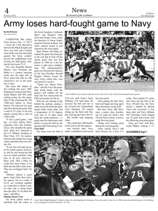 4
January 2012
                                                                                     News
                                                                             The Sentinel of the Caribbean
                                                                                                                                                                                         El Morro
                                                                                                                                                                                   Fort Buchanan




Army loses hard-fought game to Navy
By Rob McIlvaine                     the Naval Academy Combined
Army News Service
                                     Men’s and Women’s Glee
                                     Club and Gospel Choir, under
   LANDOVER, Md. (Army               the direction of Aaron Smith,
News Service, Dec. 11, 2011)         sang the National Anthem. The
-- Twice the 112th showdown          entire stadium joined in and
between the Black Knights and        cheered as the song ended.
Navy was tied, and it looked            Both Obama and Biden at-
close all the way into the fourth    tended the game and took part
quarter, but Army couldn’t           in the coin flip to kick off the
prevent the midshipmen from          classic game that was first
scoring two field goals, mak-        played in 1890 on a bet be-
ing the final score 27-21.           tween a cadet and a midship-
   Not even President Barack         man. The commemorative
Obama, Vice President Joe            gold coin featured the likeness
Biden or a country musician          of the late President Ronald
could turn the high tide of          Reagan. Obama tossed the
Navy which left with its 10th        coin; Army called tails; won
consecutive win in the acad-         and elected to receive.
emy rivalry.                            “Thank you, Mister Presi-
   But Army did capture its          dent,” said the ref as the presi-
first rushing title since 1998.      dent shook hands with the                                                                                                          Photo by Master Sgt. David Largent
Sophomore running back Ray-          players and walked off the
mond Maples had 984 yards                                                    Army Fullback Larry Dixon rushes for seven yards to the Army 36 yard line during the first quarter.
                                     field and was interviewed by
rushing going into the game,         CBS newscasters on the air.            2:50 p.m. with Army’s Scott              the extra point.                        yards. They punted 35 yards,
only 16 shy of posting the 15th         With the sun starting to dip        Williams, #10, back deep. He               After getting the ball, Navy          and Army got the ball at the
1,000-yard season in Army            behind the stadium, casting a          received the ball and ran to             held and began proving again            Navy 49-yard line, but Navy
history. He achieved his goal        shade across the field, the game       the 26-yard line. Quarterback            their dominance on the field.           forced a fumble by Jabaree
and more during the game with        began under sunny skies and            Trent Steelman, #8, started                But then Army QB Steel-               Tuani and recovered. A few
a total of 18 yards in the first     a temperature of 45 degrees            rolling up the field with Ma-            man, a junior class member,             plays later and Navy fullback
quarter, giving him a total of       with nine to 16 mph winds              ples carrying the ball to the 43.        ran 34 yards for Army’s first           #39 Alexander Teich banged
1,002 yards.                         from the north-northwest -- a            But trouble kept plaguing              TD and Alex Carlton, a senior,          out 10 yards and scored, with
   “It was a good game,” said        good omen for both teams who           Army.                                    made the extra point.                   the following extra point good.
Sgt. 1st Class Jeffrey Myer,         prefer to keep the ball on the           They made their 20th fumble              Things were looking good                Army got close with Ray-
originally from San Antonio,         ground rather than airing it out.      of the year in the first quarter.        during the second quarter.              mond Maples making a 13-
Texas, who attended the game         First Half                               Just minutes later, Navy                 Army sacked Navy’s QB
from where he’s stationed at            The teams took the field at         made a touchdown and scored              Kriss Proctor for a loss of 8           ACADEMIES Page 7
the U.S. Military Academy in
West Point, N.Y. He teaches,
mentors and coaches the young
cadets and preps them for mili-
tary life.
   “It was nice and tight up un-
til the fourth quarter, obvious-
ly, and we just turned the ball
over too much and that’s what
hurt us all year, turnovers,”
Myer said. “But I think we
could have done better, if we
held onto the ball a little more.
That was our biggest fault,” he
said.
   “Defense played a great
game, better than their previ-
ous games, but as a team, if
we’re not working together
as a team then it doesn’t mat-
ter what side is doing better
than the other, it’s all about the
team,” said Myer.
Obama Tosses Coin                                                                                                                                                                    Photo by J.D. Leipold

   Six Army cadets stood at          Army Chief of Staff Raymond T. Odierno shows his sportsmanship by donning a Navy jersey after Army lost it’s 10th consecutive football game to the Midship-
mid-field with the colors as         men of Annapolis at FedEx Field Dec. 10, 2011.
 