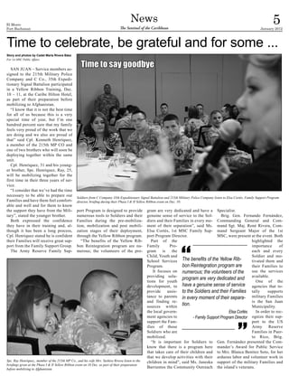 El Morro
Fort Buchanan
                                                                                        News
                                                                                The Sentinel of the Caribbean
                                                                                                                                                                                       5
                                                                                                                                                                               January 2012



Time to celebrate, be grateful and for some ...
Story and photos by Cadet María Rivera Báez


                                                    Time to say goodbye
For 1st MSC Public Affairs


   SAN JUAN – Service members as-
signed to the 215th Military Police
Company and C Co., 35th Expedi-
tionary Signal Battalion participated
in a Yellow Ribbon Training, Dec.
10 – 11, at the Caribe Hilton Hotel,
as part of their preparation before
mobilizing to Afghanistan.
   “I know that it is not the best time
for all of us because this is a very
special time of year, but I’m one
hundred percent sure that my family
feels very proud of the work that we
are doing and we also are proud of
that” said Cpl. Kenneth Henríquez,
a member of the 215th MP CO and
one of two brothers who will soon be
deploying together within the same
unit.
   Cpl. Henríquez, 31 and his young-
er brother, Spc. Henríquez, Ray, 25,
will be mobilizing together for the
first time in their three years of ser-
vice.
   “I consider that we’ve had the time
necessary to be able to prepare our              Soldiers from C Company 35th Expeditionary Signal Battalion and 215th Military Police Company listen to Elsa Cortés, Family Support Program
Families and have them feel comfort-             director, briefing during their Phase I & II Yellow Ribbon event on Dec. 10.
able and well and for them to know
the support they have from the Mili-             port Program is designed to provide              gram are very dedicated and have a Specialist.
tary”, stated the younger brother.               numerous tools to Soldiers and their             genuine sense of service to the Sol-        Brig. Gen. Fernando Fernández,
   Both expressed the confidence                 Families during the pre-mobiliza-                diers and their Families in every mo- Commanding General and Com-
they have in their training and, al-             tion, mobilization and post mobili-              ment of their separation”, said Ms. mand Sgt. Maj. René Rivera, Com-
though it has been a long process,               zation stages of their deployment,               Elsa Cortés, 1st MSC Family Sup- mand Sergeant Major of the 1st
Cpl. Henriquez stated he is confident            through the Yellow Ribbon program.               port Program Director.                   MSC, were present at the event. Both
their Families will receive great sup-              “The benefits of the Yellow Rib-                 Part of the                                               highlighted the
port from the Family Support Group.              bon Reintegration program are nu-                Family        Pro-                                           importance       of
   The Army Reserve Family Sup-                  merous; the volunteers of the pro-               gram      is   the                                           each and every
                                                                                                  Child, Youth and                                             Soldier and mo-
                                                                                                  School Services The benefits of the Yellow Rib-              tivated them and
                                                                                                  Program.            bon Reintegration program are            their Families to
                                                                                                      It focuses on numerous; the volunteers of the            use the services
                                                                                                  providing solu-
                                                                                                  tions for youth
                                                                                                                      program are very dedicated and available.of the
                                                                                                                                                                  One
                                                                                                  development, to have a genuine sense of service              agencies that to-
                                                                                                  provide      assis- to the Soldiers and their Families tally           supports
                                                                                                  tance to parents in every moment of their separa-            military Families
                                                                                                  and finding re-                                              is the San Juan
                                                                                                  sources within
                                                                                                                      tion.                                    Municipality.
                                                                                                  the local govern-                                Elsa Cortés    In order to rec-
                                                                                                  ment agencies to           - Family Support Program Director ognize their sup-
                                                                                                  support the Fam-                                             port to the US
                                                                                                  ilies of those                                               Army      Reserve
                                                                                                  Soldiers who are                                             Families in Puer-
                                                                                                  mobilized.                                                   to Rico, Brig.
                                                                                                     “It is important for Soldiers to Gen. Fernández presented the Com-
                                                                                                  know that there is a program here mander’s Award for Public Service
                                                                                                  that takes care of their children and to Mrs. Blanca Benitez Soto, for her
                                                                                                  that we develop activities with their arduous labor and volunteer work in
Spc. Ray Henríquez,, member of the 215th MP Co., and his wife Mrs. Yashira Rivera listen to the   children in mind”, said Ms. Janeska support of the military Families and
briefings given at the Phase I & II Yellow Ribbon event on 10 Dec. as part of their preparation
before mobilizing to Afghanistan.                                                                 Barrientos the Community Outreach the island’s veterans.
 