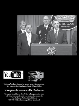 8
January 2012
                                                                                      News
                                                                              The Sentinel of the Caribbean
                                                                                                                                                                                       El Morro
                                                                                                                                                                                 Fort Buchanan




Defense strategy will keep pre-eminence
By Jim Garamone
American Forces Press Service

   WASHINGTON -- President
Barack Obama announced Jan.
5 a defense strategy he said will
allow the military to defend the
United States and its national
interests while cutting military
spending in a responsible, bal-
anced manner.
   The president spoke about
the conclusions of the defense
strategy review at the Pentagon
briefing room today. The strat-
egy review’s bottom line is that
the United States armed forces
will remain the pre-eminent
military force in the world, the
president said in a letter attached
to the review. White House
and Pentagon planners will use
the strategy to fund the budget
Obama will submit to Congress
in February. The strategy will
lead to more than $450 billion
in defense cuts over the next 10
years.
   “As commander in chief, I
am determined that we meet
the challenges of this moment                                                                                                                                                Photo by Erin A. KirkCuomo
responsibly and that we emerge        President Barrack Obama, right, briefs the press with Defense Secretary Leon E. Panetta, left, at the Pentagon, Jan. 5, 2012. Obama, Panetta and Army Gen.
even stronger in a manner that        Martin Dempsey, chairman of the Joint Chiefs of Staff, delivered remarks on the Defense Strategic Guidance for the Defense Department going forward. Army
preserves American global lead-       Secretary John McHugh and Army Chief of Staff Raymond T. Odierno stand behind Panetta and Obama.
ership, maintains our military
superiority and keeps faith with      this is a moment of transition         to successes against al-Qaida,          the turnover of areas in Afghani-         “We will ensure that our mili-
our troops, military Families and     for the military; after 10 years of    including killing Osama bin             stan to Afghan control as signs        tary is agile, flexible and ready
veterans,” Obama said.                war, he said, now is the time to       Laden, as well as the withdrawal        that the sacrifices American Sol-      for the full range of contingen-
   The president stressed that        make these changes. He pointed         from Iraq and the beginning of          diers, Sailors, Airmen, Marines,       cies,” Obama said.
                                                                                                                     Coast Guardsmen and civilians             The United States will con-
                                                                                                                     are having an effect. As the con-      tinue to invest in capabilities to
                                                                                                                     flicts end, the U.S. military will     combat the full-range of threats,
                                                                                                                     regroup and focus on broader           the president said. He specifi-
                                                                                                                     challenges, especially as they         cally mentioned investing in
                                                                                                                     pertain to the Asia-Pacific re-        intelligence, surveillance and
                                                                                                                     gion, the president said. Obama        reconnaissance programs and
                                                                                                                     had vowed to shift the focus dur-      counter-terrorism capabilities,
                                                                                                                     ing a trip to the region last year.    combating anti-access technolo-
                                                                                                                        The United States also will         gies, countering weapons of
                                                                                                                     work to maintain progress in the       mass destruction and prevailing
                                                                                                                     Middle East, Central Asia and          in all domains, including the cy-
     Visit our YouTube channel to see the latest video news sto-                                                     North Africa. The strategy is not      ber world.
         ries from the Fort Buchanan Public Affairs Office.                                                          limited to the Defense Depart-            “Most importantly, we will
                                                                                                                     ment, Obama said. All aspects of       keep faith with our troops, mili-
                                                                                                                     the U.S. government must work          tary Families and veterans who
        www.youtube.com/user/FortBuchanan                                                                            together, he explained, including
                                                                                                                     diplomacy, development, home-
                                                                                                                                                            have borne the burden of a de-
                                                                                                                                                            cade of war and who make our
                                                                                                                     land security and intelligence.        military the best in the world,”
       To suggest story ideas or if you’d like to bring attention to an                                                 The president vowed to avoid        the president said. While the
         individual who stands out in our community contact the                                                      mistakes made in downsizing            military must make tough fiscal
                                                                                                                     the military after past wars, such     choices, Obama said, funding
                  Fort Buchanan Public Affairs Office at                                                             as the “hollow force” of the late      will continue to focus on wound-
             787)707-5762 or Luis.s.delgadillo.civ@mail.mil                                                          1970s and early 1980s that fol-        ed warriors, mental health pro-
                                                                                                                     lowed the Vietnam War.                 grams and Families.
 