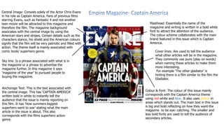 Central Image: Consists solely of the Actor Chris Evans 
in his role as Captain America. Fans of previous films 
starring Evans, such as Fantastic 4 and not another 
teen movie will be attracted to this magazine and 
therefore the film. The magazine background 
associates with the central image by using the 
American stars and stripes. Certain details such as the 
characters stance, his shield and the American colours 
signify that the film will be very patriotic and filled with 
action. The theme itself is mainly associated with 
comic book/ superhero genre. 
Masthead: Essentially the name of the 
magazine and writing is written in a bold white 
font to attract the attention of the audience. 
The colour scheme collaborates with the main 
brand featured in this issue which is Captain 
America. 
Cover lines: Are used to tell the audience 
what other articles will be in the magazine. 
They commonly use puns (play on words) 
when naming these articles to make them 
more interesting. 
For example ‘The other gladiator’ is 
hinting there is a film similar to the film the 
Gladiator. 
Colour & Font: The colour of this issue mainly 
corresponds with the Captain America theme 
using red white and blue. It also uses yellow in 
areas which stands out. The main text in this issue 
is big and bold reflecting on how they want the 
magazine to be eye- catching. The smaller and 
less bold fonts are used to tell the audience of 
secondary articles. 
Sky line: Is a phrase associated with what is in 
the magazine or a phrase to advertise the 
magazine further. In this magazine it says 
‘magazine of the year’ to pursued people to 
buying the magazine. 
Anchorage Text: This is the text associated with 
the central image. This has ‘CAPTAIN AMERICA’ 
written bold in white to instantly tell the 
audience that the issue is mainly reporting on 
this film. It has ‘How summers biggest 
superhero went to war’ stating what the main 
article in the issue is about. This also 
corresponds with the films superhero action 
genre. 
 