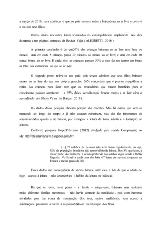 a março de 2016, para conhecer o que os pais pensam sobre a brincadeira ao ar livre e como é
o dia dos seus filhos.
Outros dados relevantes foram levantados no estudopublicado amplamente nos sites
da marca e nas páginas amarelas da Revista Veja ( ALEGRETTI, 2016 )
A primeira conclusão é de que56% das crianças brincam ao ar livre uma hora ou
menos; uma em cada 5 crianças passa 30 minutos ou menos ao ar livre; e uma em cada 10
nunca brinca ao ar livre. E ainda pior, as crianças passam 50% a mais do seu tempo em frente
às telas dos eletrônicos do que ao ar livre.
O segundo ponto refere-se aos pais: dois terços admitem que seus filhos brincam
menos ao ar livre do que sua própria geração; 56% concordam que é preciso reequilibrar a
rotina das crianças para fazer com que as brincadeiras que trazem benefícios para o
crescimento possam acontecer; e 93% deles acreditamque brincar menos a ar livre afeta o
aprendizado dos filhos.(Valor do Brincar, 2016).
Os dados dessa pesquisa chocam porque são recentes. Mas há outros que vêm se
mantendo ao longo do tempo e já não causam estranheza, mas são tão importantes de
seremdiscutidos quanto o do brincar, por exemplo, a leitura de livros infantis e a formação de
leitores.
Conforme pesquisa Ibope/Pró-Livro (2012) divulgada pela revista Companysul, no
site http://eraumavezuem.blogspot.com.br/
[...] 77 milhões de pessoas não leem livros regularmente, ou seja,
92% da população brasileira não tem o hábito da leitura. Dos 8% que leem, a
maior parte são mulheres e o livro preferido dos adultos segue sendo a Bíblia
Sagrada. No Brasil a cada ano são lidos 4,7 livros por pessoa, enquanto na
França a média passa de 10.
Esses dados são consequência de vários fatores, entre eles, o fato de que o adulto de
hoje – avesso à leitura – não desenvolveu o hábito da leitura na infância.
Há que se rever, neste ponto – a família – antigamente, tínhamos uma realidade
muito diferente: famílias numerosas – não havia controle da natalidade-, pais com inúmeras
atividades para dar conta da manutenção dos seus, muitos analfabetos, sem acesso a
informações passavam à escola a responsabilidade da educação dos filhos.
 