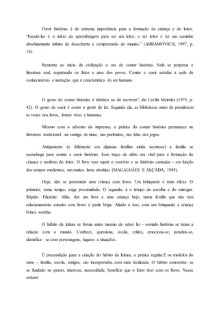 Ouvir histórias é de extrema importância para a formação da criança e do leitor.
“Escutá-las é o início da aprendizagem para ser um leitor, e ser leitor é ter um caminho
absolutamente infinito de descoberta e compreensão do mundo.” (ABRAMOVICH, 1997, p.
16).
Remonta ao início da civilização o ato de contar histórias. Nele se perpetua a
literatura oral, registrando os fatos e atos dos povos. Contar e ouvir satisfaz a sede de
conhecimento e instrução que é característica do ser humano.
O gosto de contar histórias é idêntico ao de escrever”, diz Cecília Meireles (1975, p.
42). O gosto de ouvir é como o gosto de ler. Segundo ela, as bibliotecas antes de prenderem
as vozes nos livros, foram vivas e humanas.
Mesmo com o advento da imprensa, a prática do contar histórias permanece na
literatura tradicional: na cantiga de ninar, nas parlendas, nas falas dos jogos.
Antigamente (e felizmente em algumas famílias ainda acontece) a família se
aconchega para contar e ouvir histórias. Esse traço de afeto era vital para a formação da
criança e também do leitor. O livro vem suprir o convívio e as histórias cantadas - em função
dos tempos modernos, em muitos lares abolidas (MAGALHÃES E ALÇADA, 1988).
Hoje, não se presenteia uma criança com livros. Um brinquedo é mais eficaz. O
primeiro, toma tempo, exige proximidade. O segundo, é o tempo da escolha e do entregar.
Rápido. Eficiente. Aliás, dar um livro a uma criança hoje, numa família que não tem
relacionamento estreito com livros é pedir briga. Aliado a isso, com um brinquedo a criança
brinca sozinha.
O hábito de leitura se forma antes mesmo do saber ler - ouvindo histórias se treina a
relação com o mundo. Conhece, questiona, avalia, critica, emociona-se, penaliza-se,
identifica- se com personagens, lugares e situações.
É precondição para a criação do hábito da leitura, a prática regular.E os modelos do
meio - família, escola, amigos, são incorporados com mais facilidade. O hábito concretiza- se
se fundado no prazer, interesse, necessidade, beneficio que o leitor tiver com os livros. Nessa
ordem!
 