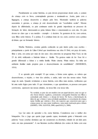 Paralelamente ao contar histórias, os pais devem proporcionar desde cedo, o contato
da criança com os livros, contemplando gravuras e nominando-as. Assim, junto com a
linguagem, a criança desenvolve a afeição pelo livro. Mostrando também as palavras
associadas à gravura, a criança já está desenvolvendo um “vocabulário ocular”. Mesmo
depois de alfabetizada, os pais continuam sendo de grande importância no processo de
formação do leitor, interessando-se pelas leituras feitas e emocionando-se com elas. Os pais
devem ter claro que o seu modelo - exemplo - é decisivo. Se gostarem de ler, com certeza,
seus filhos serão leitores. É a prática. É o cotidiano lento do ver, ouvir, conviver com a prática
de leitura que vai formando leitores.
Martha Medeiros, cronista gaúcha conhecida no país inteiro pelos seus escritos –
principalmente a partir de Lilian Cabral que transformou sua obra O Divã, em peça de teatro,
filme e série, em cartaz por mais de dez anos -deu entrevista no programa Mais Você, no dia
25 de abril, ratificando o binômio leitura e família. “Eu gostava muito de ler. Esse foi o
grande diferencial: a leitura e a minha família. Muito cinema. Muita música. Eu tinha um
ambiente familiar muito propício para o desenvolvimento da sensibilidade”. (MEDEIROS,
1016).
E se aprende pelo exemplo! O que somos, a forma como agimos, os valores que
desenvolvemos, o trejeito, o virar dos cabelos, o andar, tudo vem das nossas raízes. Nada
surge do nada. Quando revisitamos a nossa história, com olhos mais atentos, verificamos que
há uma razão lógica para tudo. O que vivenciamos, o que aprendemos, as pessoas com quem
convivemos, aparecem nas nossas atitudes, na nossa fala e na nossa vida.
Na verdade, os pais são um modelo com um papel decisivo, uma vez que se
eles forem leitores regulares, certamente conseguirão fomentar nos filhos a
curiosidade pela leitura e o desejo de lerem. De facto, a interiorização da
ideia de que a leitura é uma actividade quotidiana e o crescimento da criança
numa família que valoriza o livro, são aspectos que concorrem para que a
criança possa ter uma maior tendência e uma maior motivação para a leitura
(GOMES, 1996; SANTOS, 2000; apud BALÇA, 2008).
Lya Lut antes de aprender a ler, ouvia histórias. Considerava esse o melhor dos
brinquedos. Era o jogo que queria jogar quando capaz, inventando gente e brincando com
palavras “essas conchas demúsica que me assustavam ou divertiam, rolando de um lado para
outro em meu pensamento”. A sua literatura recebeu influência dos contos de fadas com seus
 