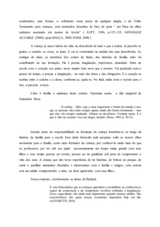 condenados, suas bruxas, o sofrimento como preço de qualquer alegria, e do Velho
Testamento para crianças, com tremendos desenhos de bico de pena “ um Deus de olhos
satânicos assentado em nuvens de trovão” ( LUFT, 1996, p.132-133; GONZÁLEZ
ALVAREZ (2000), apud BALÇA, 2008; PAIM, 2000 )
A criança já nasce leitora da vida, na descoberta de tudo o que a rodeia. Já percebe as
gentes, o cenário, as cores, as luzes. E vai se construindo na medida das suas descobertas. As
cantigas de ninar, as narrativas dos contos de fadas, das histórias de família, tudo vai
contribuindo na sua formação. Ela é poesia, imaginação, expectativa, ansiedade. Entra na
escola com o coração aos pulos, nesse mundo todo novo que a envolve. Vai perdendo com o
passar do tempo, a poesia, a imaginação... no meio das letras e das obrigações. E o coração se
acalma entre a cadeira e a classe, conforma-se, ajeita-se. No final, ainda resta o recreio para o
riso, a parceria, a troca.
Cabe à família a mudança deste cenário. Oportuna assim, a fala magistral de
Guimarães Rosa:
O senhor... Mire veja: o mais importante e bonito do mundo, é isto:
que as pessoas não estão sempre iguais, ainda não foram terminadas - mas
que elas vão sempre mudando. Afinam ou desafinam. Verdade maior. É o
que a vida me ensinou. Isso me alegra, montão. (Rosa, 1965, p. 20-21)
Grande parte da responsabilidade na formação da criança transferiu-se ao longo da
história, da família para a escola. Esse dado fornecido pela pesquisa, volta os nossos olhos
novamente para a família, como meio formador da criança, por conhecê-la muito mais do que
os professores; por ter sob seu égide necessariamente um tempo muito grande com seus
filhos e esse tempo precisa ser revisto, precisa ser de qualidade sob pena de comprometer a
vida dos seus. A criança que não tevea experiência de ler histórias, de brincar no parque, de
curtir e partilhar momentos divertidos e interessantes com a família e amigos, com certeza
será um adulto comprometido e mais, vai fazer igualzinho com seus filhos.
Nesse contexto, corroboramos as ideias de Berland:
É com brincadeiras que as crianças aprendem a sociabilizar-se, conhecem as
regras da cooperação e da competição, recebem estímulos à imaginação.
Essas capacidades são ainda mais importantes quando viramos adultos. São
características das quais nossas economias dependem hoje em dia.
(ALEGRETTI, 2016)
 