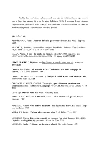 Ter liberdade para brincar, explorar o mundo e se sujar não é só divertido, mas algo essencial
para o futuro das crianças, diz o site do Valor do Brincar (2016). E a certeza de que estaremos
enquanto família, propiciando plenas condições aos nossosfilhos de estarem no mundo em condições
de viver com dignidade – nem lobos nem cordeiros- pessoas!
REFERÊNCIAS:
ABRAMOVICH, Fanny. Literatura infantil: gostosuras e bobices. São Paulo : Scipione,
1997.
ALEGRETTI, Fernanda, “A criatividade nasce da diversidade”. InRevista Veja: São Paulo
edição 2474, ano 49, nº. 16, p. 15-19, de 20.04.2016
BALÇA, Angela. O papel da familia na formação do leitor. 2008. Disponível em
http://www.portaldacrianca.com.pt/artigosa.php?id=48; acesso em 23.04.2016
IBOPE PROLIVRO Disponível em http://eraumavezuem.blogspot.com.br/; acesso em
23.04.2016
GOMES, José António. Da Nascente à Voz – Contributos para uma Pedagogia da
Leitura. 1ª ed. Lisboa: Caminho, 1996
GÓMEZ DEL MANZANO, Mercedes. A criança e a leitura. Como fazer da criança um
leitor. Porto: Porto Ed, 1988
GONZÁLEZ ALVAREZ, Cristóbal. Estrategias y procedimientos para fomentar
lalecturaenlafamilia y enlaescuela. Lenguaje y textos. 15. Universidade da Coruña, 71-80,
2000
LUFT, Lya. O rio do meio. São Paulo : Mandarim, 1996
MAGALHÃES, Ana Maria & ALÇADA, Isabel. Ler ou não ler eis a questão. Lisboa:
Caminho, 1988
MANGUEL, Alberto. Uma história de leitura. Trad. Pedro Maia Soares. São Paulo: Compa-
nhia das Letras, 1997
MARQUES, Ramiro. Ensinar a ler, aprender a ler. 5ª ed. Lisboa: Texto, 1993
MEDEIROS, Martha. Entrevista concedida no programa Ana Maria Bragaem 20.04.2016;
Disponível em httpgloboplay.globo.com. Acesso em 20.04.2016
MEIRELES, Cecília. Problemas da literatura infantil. São Paulo: Sumus, 1979.
 