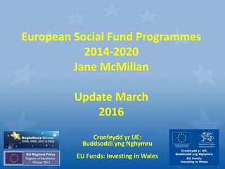 Cronfeydd yr UE:
Buddsoddi yng Nghymru
EU Funds: Investing in Wales
European Social Fund Programmes
2014-2020
Jane McMillan
Update March
2016
 