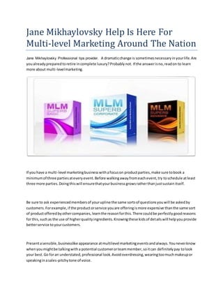 Jane Mikhaylovsky Help Is Here For
Multi-level Marketing Around The Nation
Jane Mikhaylovsky Professional tips provider. A dramaticchange is sometimesnecessaryinyourlife.Are
youalreadypreparedtoretire incomplete luxury?Probablynot. If the answerisno,readon to learn
more about multi-levelmarketing.
If you have a multi-level marketingbusinesswithafocuson productparties,make sure tobook a
minimumof three partiesateveryevent.Before walkingawayfromeachevent,try toschedule atleast
three more parties.Doingthiswill ensurethatyourbusinessgrowsratherthanjustsustainitself.
Be sure to ask experiencedmembersof yourupline the same sortsof questionsyouwill be askedby
customers.Forexample,if the productorservice youare offeringismore expensive thanthe same sort
of productofferedbyothercompanies,learnthe reasonforthis.There couldbe perfectlygoodreasons
for this,suchas the use of higherqualityingredients.Knowingthese kidsof detailswill helpyouprovide
betterservice toyourcustomers.
Presentasensible,businesslike appearance atmultilevel marketingeventsandalways.Youneverknow
whenyoumightbe talkingwitha potential customerorteammember,soitcan definitelypay tolook
your best.Go foran understated,professional look.Avoidoverdressing,wearingtoomuchmakeupor
speakinginasales-pitchytone of voice.
 