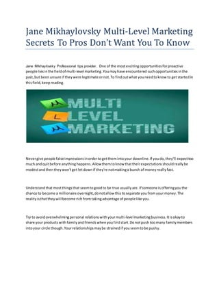 Jane Mikhaylovsky Multi-Level Marketing
Secrets To Pros Don't Want You To Know
Jane Mikhaylovsky Professional tips provider. One of the mostexcitingopportunitiesforproactive
people liesinthe fieldof multi-level marketing.Youmayhave encountered suchopportunitiesinthe
past,but beenunsure if theywere legitimate ornot.To findoutwhat youneedtoknow to get startedin
thisfield,keepreading.
Nevergive people falseimpressionsinordertogetthemintoyour downline.If youdo,they'll expecttoo
much andquitbefore anythinghappens.Allowthemtoknow thattheirexpectationsshouldreallybe
modestandthentheywon'tget letdownif they're notmakinga bunch of moneyreallyfast.
Understandthat mostthingsthat seemtogoodto be true usuallyare.if someone isofferingyouthe
chance to become a millionaire overnight,donotallow thistoseparate youfromyour money.The
realityisthattheywill become richfromtakingadvantage of people like you.
Try to avoidoverwhelmingpersonal relationswithyourmulti-levelmarketingbusiness.Itisokayto
share your productswithfamilyandfriendswhenyoufirststart.Donotpush toomany familymembers
intoyour circle though.Yourrelationshipsmaybe strainedif youseemtobe pushy.
 