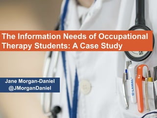 Jane Morgan-Daniel
@JMorganDaniel
The Information Needs of Occupational
Therapy Students: A Case Study
 