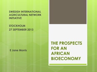 THE PROSPECTS
FOR AN
AFRICAN
BIOECONOMY
E Jane Morris
SWEDISH INTERNATIONAL
AGRICULTURAL NETWORK
INITIATIVE
STOCKHOLM
27 SEPTEMBER 2013
 