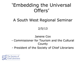 ‘Embedding the Universal
Offers’
A South West Regional Seminar
2/5/13
Janene Cox
- Commissioner for Tourism and the Cultural
County
- President of the Society of Chief Librarians
 