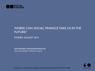 WHERE CAN SOCIAL FINANCE TAKE US INTHE
FUTURE?
Social Finance is authorised and regulated by the Financial Conduct Authority FCA No: 497568
SYDNEY, AUGUST 2013
Jane Newman, International Director
Jane.newman@socialfinance.org.uk
 