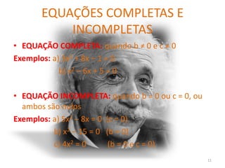 EQUAÇÕES COMPLETAS E
          INCOMPLETAS
• EQUAÇÃO COMPLETA: quando b ≠ 0 e c ≠ 0
Exemplos: a) 3x2 + 8x – 1 = 0
            b) x2 – 6x + 5 = 0

• EQUAÇÃO INCOMPLETA: quando b = 0 ou c = 0, ou
  ambos são nulos
Exemplos: a) 5x2 – 8x = 0 (c = 0)
          b) x2 – 15 = 0 (b = 0)
          c) 4x2 = 0       (b = 0 e c = 0)
                                                  11
 