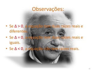 Observações:

• Se ∆ > 0, a equação tem duas raízes reais e
  diferentes.
• Se ∆ = 0, a equação tem duas raízes reais e
  iguais.
• Se ∆ < 0, a equação não tem raízes reais.



                                                15
 