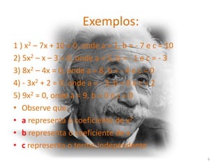 Exemplos:
1 ) x2 – 7x + 10 = 0, onde a = 1, b = - 7 e c = 10
2) 5x2 – x – 3 = 0, onde a = 5, b = - 1 e c = - 3
3) 8x2 – 4x = 0, onde a = 8, b = - 4 e c = 0
4) - 3x2 + 2 = 0, onde a = - 3, b = 0 e c = 2
5) 9x2 = 0, onde a = 9, b = 0 e c = 0
• Observe que:
• a representa o coeficiente de x2
• b representa o coeficiente de x
• c representa o termo independente
                                                     9
 