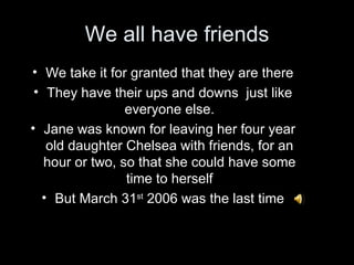 We all have friends
• We take it for granted that they are there
 • They have their ups and downs just like
                 everyone else.
• Jane was known for leaving her four year
   old daughter Chelsea with friends, for an
   hour or two, so that she could have some
                 time to herself
  • But March 31st 2006 was the last time
 