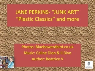 JANE PERKINS- “JUNK ART”
“Plastic Classics” and more
Photos: Bluebowerdbird.co.uk
Music: Celine Dion & Il Divo
Author: Beatrice V
 