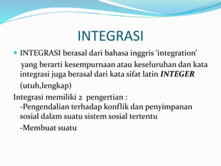 INTEGRASI
 INTEGRASI berasal dari bahasa inggris ‘integration’
yang berarti kesempurnaan atau keseluruhan dan kata
integrasi juga berasal dari kata sifat latin INTEGER
(utuh,lengkap)
Integrasi memiliki 2 pengertian :
-Pengendalian terhadap konflik dan penyimpanan
sosial dalam suatu sistem sosial tertentu
-Membuat suatu
 