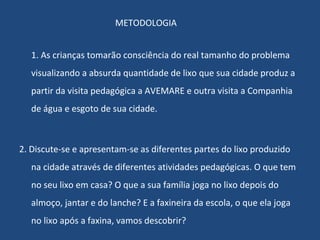 METODOLOGIA 1. As crianças tomarão consciência do real tamanho do problema visualizando a absurda quantidade de lixo que sua cidade produz a partir da visita pedagógica a AVEMARE e outra visita a Companhia de água e esgoto de sua cidade. 2. Discute-se e apresentam-se as diferentes partes do lixo produzido na cidade através de diferentes atividades pedagógicas. O que tem no seu lixo em casa? O que a sua família joga no lixo depois do almoço, jantar e do lanche? E a faxineira da escola, o que ela joga no lixo após a faxina, vamos descobrir? 