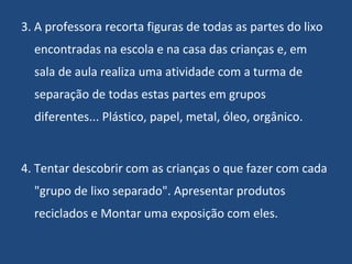 3. A professora recorta figuras de todas as partes do lixo encontradas na escola e na casa das crianças e, em sala de aula realiza uma atividade com a turma de separação de todas estas partes em grupos diferentes... Plástico, papel, metal, óleo, orgânico. 4. Tentar descobrir com as crianças o que fazer com cada "grupo de lixo separado". Apresentar produtos reciclados e Montar uma exposição com eles. 