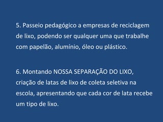 5. Passeio pedagógico a empresas de reciclagem de lixo, podendo ser qualquer uma que trabalhe com papelão, alumínio, óleo ou plástico. 6. Montando NOSSA SEPARAÇÃO DO LIXO, criação de latas de lixo de coleta seletiva na escola, apresentando que cada cor de lata recebe um tipo de lixo. 