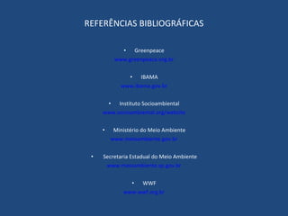 REFERÊNCIAS BIBLIOGRÁFICAS   Greenpeace www.greenpeace.org.br IBAMA www.ibama.gov.br   Instituto Socioambiental www.socioambiental.org/website   Ministério do Meio Ambiente www.meioambiente.gov.br   Secretaria Estadual do Meio Ambiente www.meioambiente.sp.gov.br WWF www.wwf.org.br 