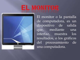 El monitor o la pantalla
de computadora, es un
dispositivo de salida
que, mediante una
interfaz, muestra los
resultados, o los gráficos
del procesamiento de
una computadora.
 