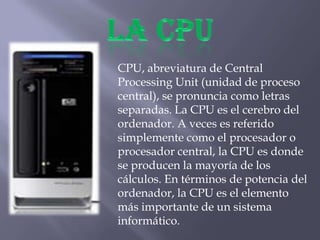 CPU, abreviatura de Central
Processing Unit (unidad de proceso
central), se pronuncia como letras
separadas. La CPU es el cerebro del
ordenador. A veces es referido
simplemente como el procesador o
procesador central, la CPU es donde
se producen la mayoría de los
cálculos. En términos de potencia del
ordenador, la CPU es el elemento
más importante de un sistema
informático.
 
