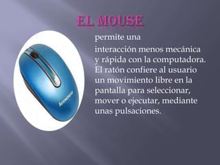 permite una
interacción menos mecánica
y rápida con la computadora.
El ratón confiere al usuario
un movimiento libre en la
pantalla para seleccionar,
mover o ejecutar, mediante
unas pulsaciones.
 
