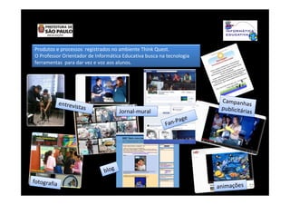 Produtos e processos registrados no ambiente Think Quest.
O Professor Orientador de Informática Educativa busca na tecnologia
ferramentas para dar vez e voz aos alunos.
blogblog
entrevistas
entrevistas
animaçõesanimações
Fan-Page
Fan-Page
Campanhas
publicitárias
Campanhas
publicitárias
fotografia
fotografia
Jornal-muralJornal-mural
 