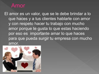 El amor es un valor, que se le debe brindar a lo
que haces y a tus clientes hablarle con amor
y con respeto hacer tu trabajo con mucho
amor porque te gusta lo que estas haciendo
por eso es importante amar lo que haces
para que pueda surgir tu empresa con mucho
amor.
 