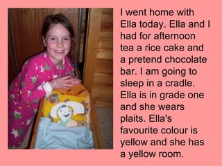 I went home with Ella today. Ella and I had for afternoon tea a rice cake and a pretend chocolate bar. I am going to sleep in a cradle. Ella is in grade one and she wears plaits. Ella's favourite colour is yellow and she has a yellow room. 