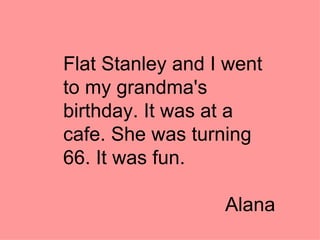 Flat Stanley and I went to my grandma's birthday. It was at a cafe. She was turning 66. It was fun. Alana 