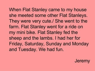 When Flat Stanley came to my house she meeted some other Flat Stanleys. They were very cute./ She went to the farm. Flat Stanley went for a ride on my mini bike. Flat Stanley fed the sheep and the lambs. I had her for Friday, Saturday, Sunday and Monday and Tuesday. We had fun. Jeremy 